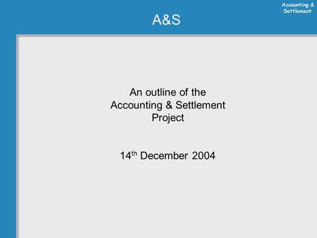 Accounting & Settlement A&S An outline of the Accounting & Settlement Project 14 th December 2004.
