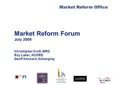 With Market Reform Office Market Reform Forum July 2009 Christopher Croft, MRO Roy Laker, ACORD Geoff Kennard, Xchanging.