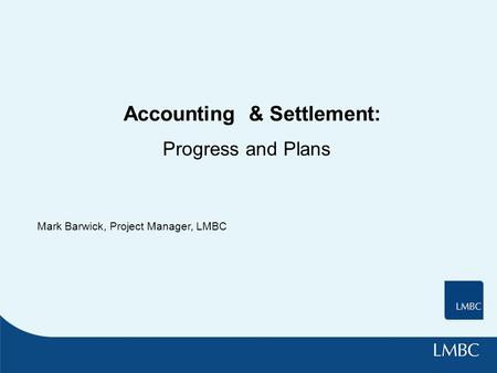 Accounting & Settlement: Progress and Plans Mark Barwick, Project Manager, LMBC.
