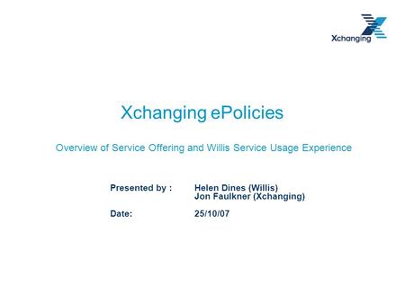 Xchanging ePolicies Overview of Service Offering and Willis Service Usage Experience Presented by : Helen Dines (Willis) Jon Faulkner (Xchanging) Date: