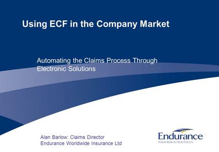 Using ECF in the Company Market Alan Barlow: Claims Director Endurance Worldwide Insurance Ltd Automating the Claims Process Through Electronic Solutions.