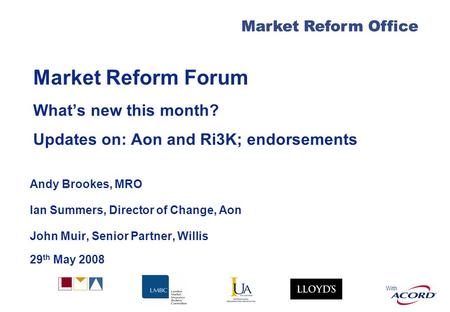 With Market Reform Office Market Reform Forum Whats new this month? Updates on: Aon and Ri3K; endorsements Andy Brookes, MRO Ian Summers, Director of Change,