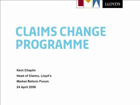 Claims change programme Kent Chaplin Head of Claims, Lloyds Market Reform Forum 24 April 2008.