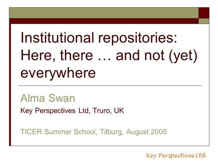 Institutional repositories: Here, there … and not (yet) everywhere Alma Swan Key Perspectives Ltd, Truro, UK TICER Summer School, Tilburg, August 2005.