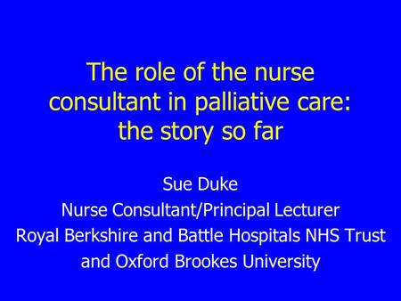 The role of the nurse consultant in palliative care: the story so far Sue Duke Nurse Consultant/Principal Lecturer Royal Berkshire and Battle Hospitals.