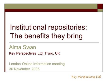 Institutional repositories: The benefits they bring Alma Swan Key Perspectives Ltd, Truro, UK London Online Information meeting 30 November 2005 Key Perspectives.