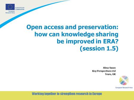 1 Working together to strengthen research in Europe Open access and preservation: how can knowledge sharing be improved in ERA? (session 1.5) Alma Swan.
