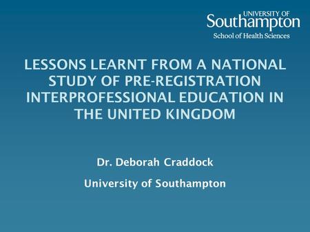 LESSONS LEARNT FROM A NATIONAL STUDY OF PRE-REGISTRATION INTERPROFESSIONAL EDUCATION IN THE UNITED KINGDOM Dr. Deborah Craddock University of Southampton.