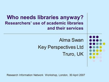 Who needs libraries anyway? Researchers use of academic libraries and their services Alma Swan Key Perspectives Ltd Truro, UK Research Information Network.