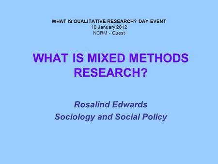 WHAT IS QUALITATIVE RESEARCH? DAY EVENT 10 January 2012 NCRM - Quest WHAT IS MIXED METHODS RESEARCH? Rosalind Edwards Sociology and Social Policy.