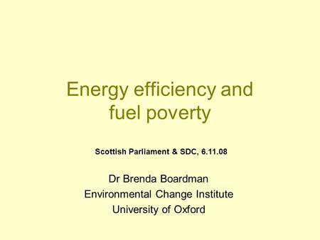 Energy efficiency and fuel poverty Dr Brenda Boardman Environmental Change Institute University of Oxford Scottish Parliament & SDC, 6.11.08.