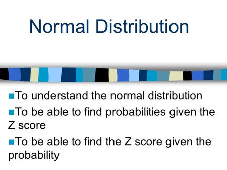 Normal Distribution To understand the normal distribution To be able to find probabilities given the Z score To be able to find the Z score given the probability.