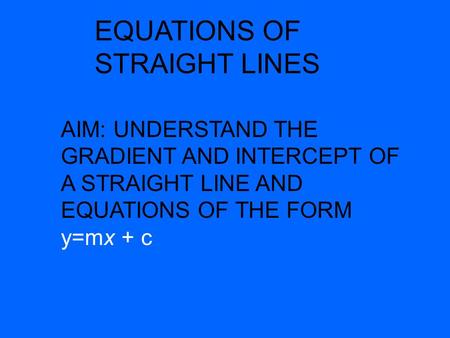 EQUATIONS OF STRAIGHT LINES AIM: UNDERSTAND THE GRADIENT AND INTERCEPT OF A STRAIGHT LINE AND EQUATIONS OF THE FORM y=mx + c.