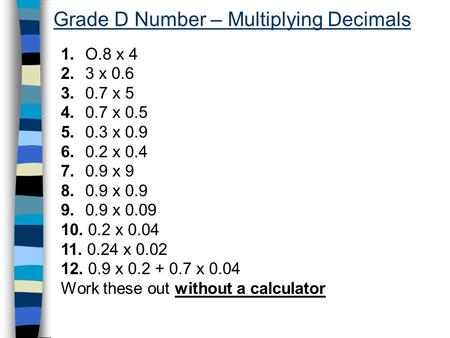 Grade D Number – Multiplying Decimals 1. O.8 x 4 2. 3 x 0.6 3. 0.7 x 5 4. 0.7 x 0.5 5. 0.3 x 0.9 6. 0.2 x 0.4 7. 0.9 x 9 8. 0.9 x 0.9 9. 0.9 x 0.09 10.