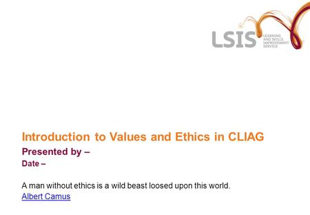 Introduction to Values and Ethics in CLIAG Presented by – Date – A man without ethics is a wild beast loosed upon this world. Albert Camus.