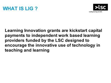 WHAT IS LIG ? Learning Innovation grants are kickstart capital payments to independent work based learning providers funded by the LSC designed to encourage.