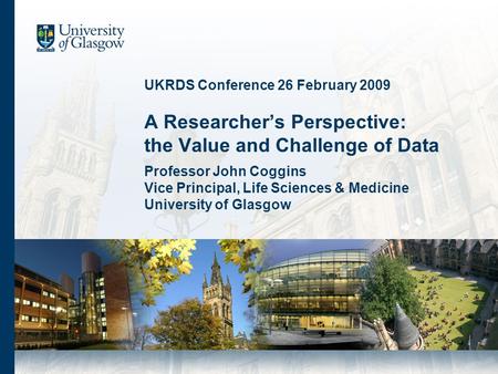 UKRDS Conference 26 February 2009 A Researchers Perspective: the Value and Challenge of Data Professor John Coggins Vice Principal, Life Sciences & Medicine.