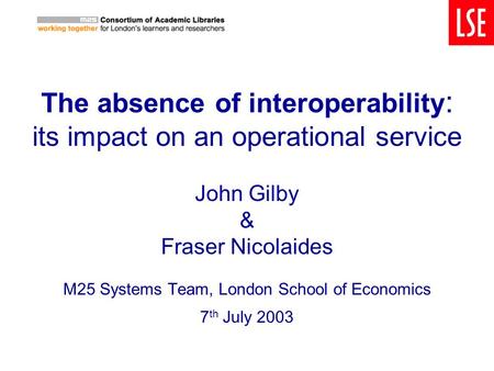The absence of interoperability : its impact on an operational service John Gilby & Fraser Nicolaides M25 Systems Team, London School of Economics 7 th.