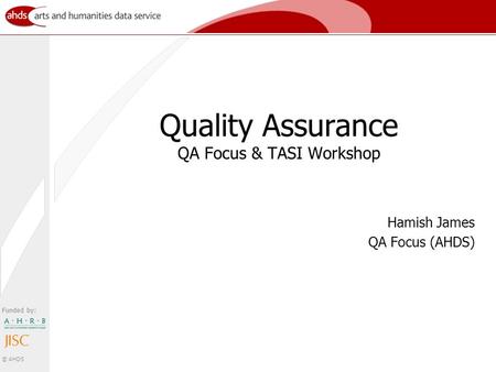 Funded by: © AHDS Quality Assurance QA Focus & TASI Workshop Hamish James QA Focus (AHDS)