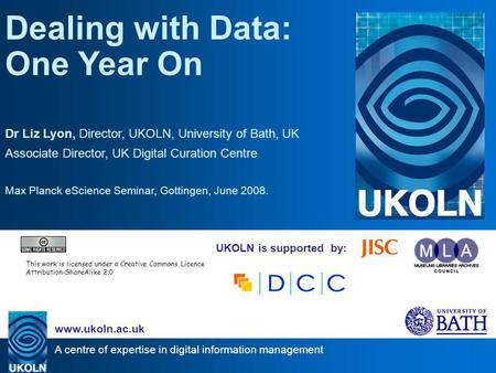 A centre of expertise in digital information management www.ukoln.ac.uk UKOLN is supported by: Dealing with Data: One Year On Dr Liz Lyon, Director, UKOLN,