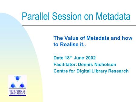Parallel Session on Metadata The Value of Metadata and how to Realise it.. Date 18 th June 2002 Facilitator: Dennis Nicholson Centre for Digital Library.