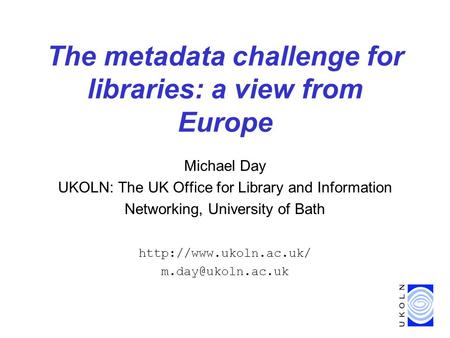 The metadata challenge for libraries: a view from Europe Michael Day UKOLN: The UK Office for Library and Information Networking, University of Bath