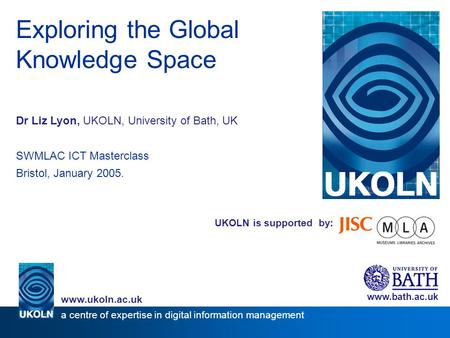 UKOLN is supported by: Exploring the Global Knowledge Space Dr Liz Lyon, UKOLN, University of Bath, UK SWMLAC ICT Masterclass Bristol, January 2005. www.bath.ac.uk.