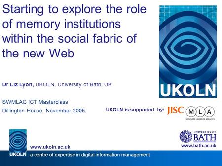 UKOLN is supported by: Starting to explore the role of memory institutions within the social fabric of the new Web Dr Liz Lyon, UKOLN, University of Bath,