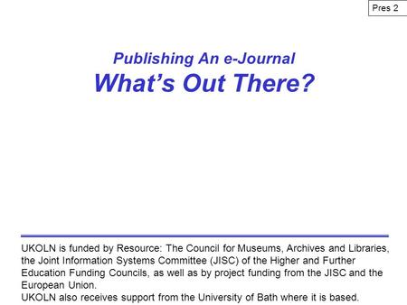 Publishing An e-Journal Whats Out There? UKOLN is funded by Resource: The Council for Museums, Archives and Libraries, the Joint Information Systems Committee.