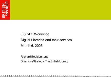 JISC/BL Workshop Digital Libraries and their services March 6, 2006 Richard Boulderstone Director eStrategy, The British Library.