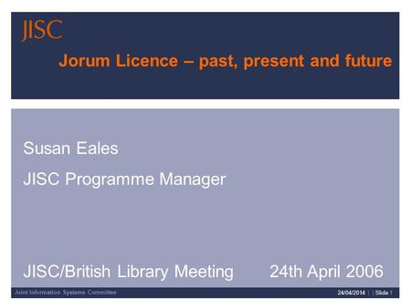 Joint Information Systems Committee 24/04/2014 | | Slide 1 Jorum Licence – past, present and future Susan Eales JISC Programme Manager JISC/British Library.