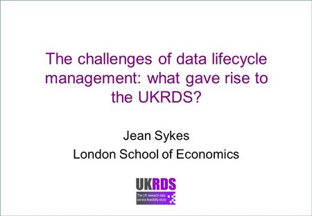 The challenges of data lifecycle management: what gave rise to the UKRDS? Jean Sykes London School of Economics.