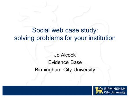 Social web case study: solving problems for your institution Jo Alcock Evidence Base Birmingham City University.