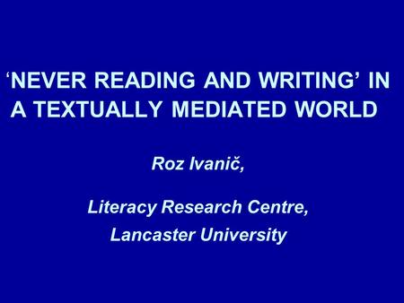 NEVER READING AND WRITING IN A TEXTUALLY MEDIATED WORLD Roz Ivanič, Literacy Research Centre, Lancaster University.