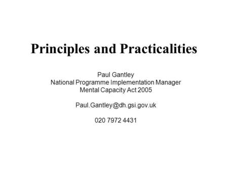 Principles and Practicalities Paul Gantley National Programme Implementation Manager Mental Capacity Act 2005 020 7972 4431.