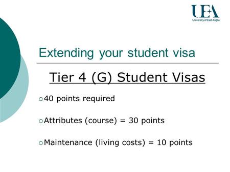 Extending your student visa Tier 4 (G) Student Visas 40 points required Attributes (course) = 30 points Maintenance (living costs) = 10 points.