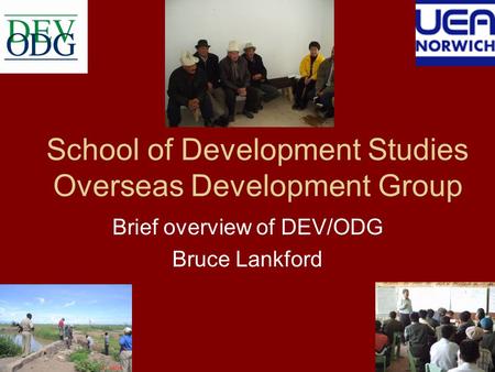 School of Development Studies Overseas Development Group Brief overview of DEV/ODG Bruce Lankford.