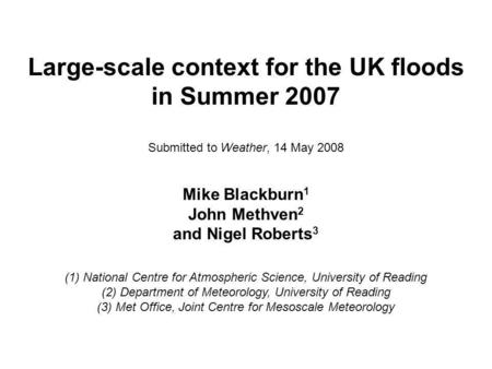Large-scale context for the UK floods in Summer 2007 Submitted to Weather, 14 May 2008 Mike Blackburn 1 John Methven 2 and Nigel Roberts 3 (1) National.