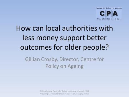 How can local authorities with less money support better outcomes for older people? Gillian Crosby, Director, Centre for Policy on Ageing Gillian Crosby,