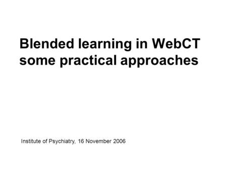 Blended learning in WebCT some practical approaches Institute of Psychiatry, 16 November 2006.