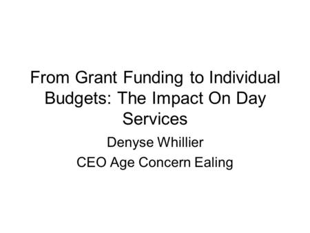 From Grant Funding to Individual Budgets: The Impact On Day Services Denyse Whillier CEO Age Concern Ealing.