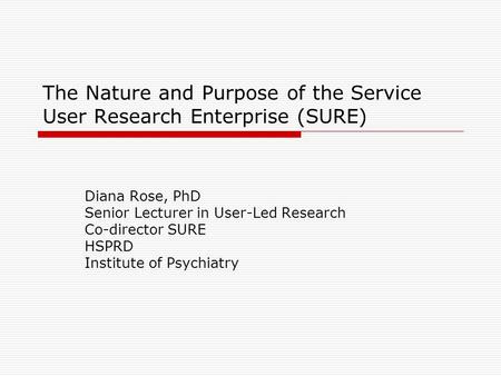 The Nature and Purpose of the Service User Research Enterprise (SURE) Diana Rose, PhD Senior Lecturer in User-Led Research Co-director SURE HSPRD Institute.