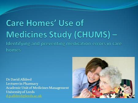 Care Homes’ Use of Medicines Study (CHUMS) – Identifying and preventing medication errors in care homes Dr David Alldred Lecturer in Pharmacy Academic.