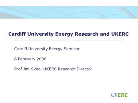 Cardiff University Energy Research and UKERC Cardiff University Energy Seminar 8 February 2006 Prof Jim Skea, UKERC Research Director.