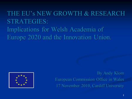 1 THE EUs NEW GROWTH & RESEARCH STRATEGIES: Implications for Welsh Academia of Europe 2020 and the Innovation Union. By Andy Klom European Commission Office.