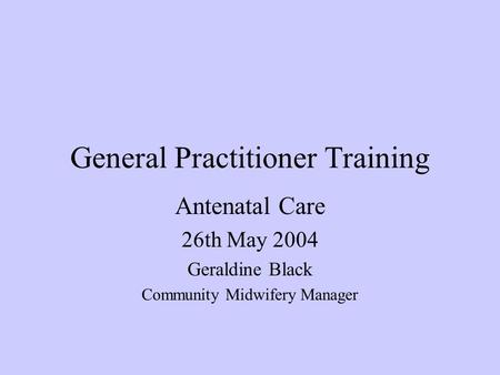 General Practitioner Training Antenatal Care 26th May 2004 Geraldine Black Community Midwifery Manager.