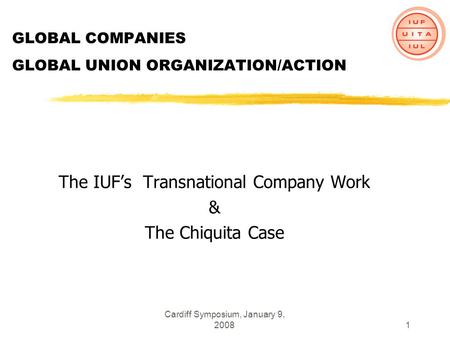 Cardiff Symposium, January 9, 20081 GLOBAL COMPANIES GLOBAL UNION ORGANIZATION/ACTION The IUFs Transnational Company Work & The Chiquita Case.