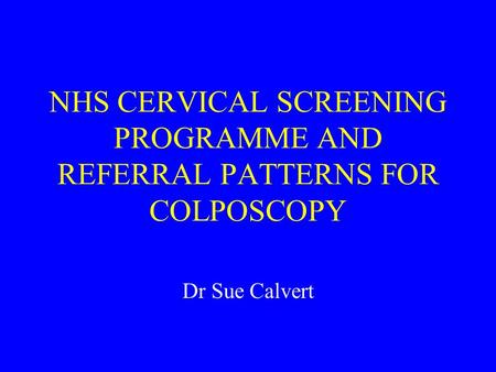 NHS CERVICAL SCREENING PROGRAMME AND REFERRAL PATTERNS FOR COLPOSCOPY Dr Sue Calvert.