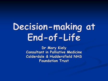 Decision-making at End-of-Life Dr Mary Kiely Consultant in Palliative Medicine Calderdale & Huddersfield NHS Foundation Trust.