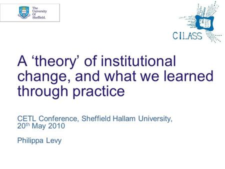 A theory of institutional change, and what we learned through practice CETL Conference, Sheffield Hallam University, 20 th May 2010 Philippa Levy.